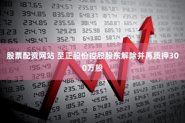 股票配资网站 至正股份控股股东解除并再质押300万股
