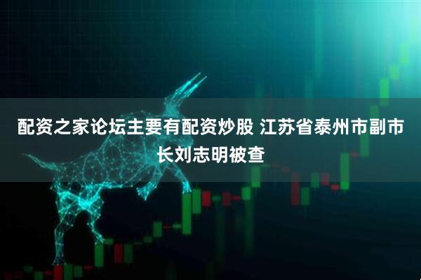 配资之家论坛主要有配资炒股 江苏省泰州市副市长刘志明被查