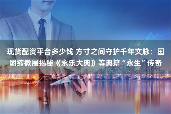 现货配资平台多少钱 方寸之间守护千年文脉：国图缩微展揭秘《永乐大典》等典籍“永生”传奇