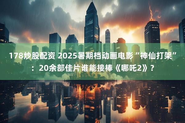 178炒股配资 2025暑期档动画电影“神仙打架”：20余部佳片谁能接棒《哪吒2》？