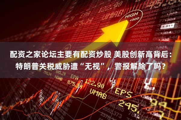 配资之家论坛主要有配资炒股 美股创新高背后：特朗普关税威胁遭“无视”，警报解除了吗？