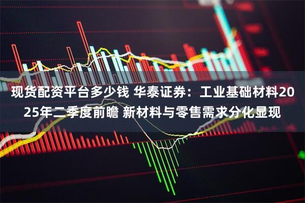 现货配资平台多少钱 华泰证券：工业基础材料2025年二季度前瞻 新材料与零售需求分化显现
