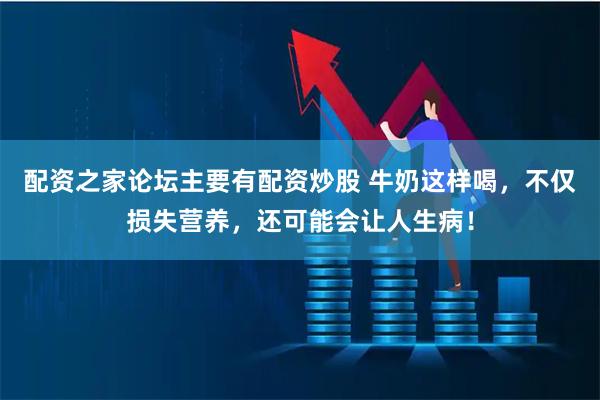 配资之家论坛主要有配资炒股 牛奶这样喝，不仅损失营养，还可能会让人生病！
