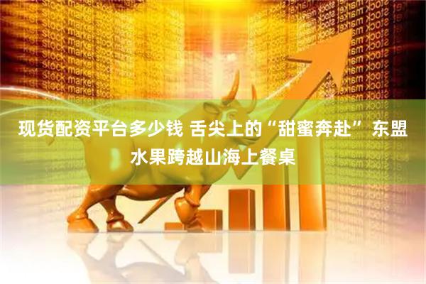 现货配资平台多少钱 舌尖上的“甜蜜奔赴” 东盟水果跨越山海上餐桌