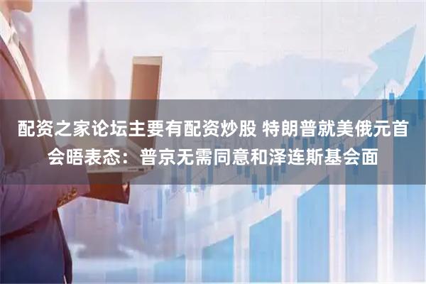 配资之家论坛主要有配资炒股 特朗普就美俄元首会晤表态：普京无需同意和泽连斯基会面