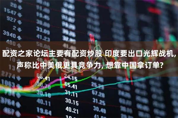 配资之家论坛主要有配资炒股 印度要出口光辉战机, 声称比中美俄更具竞争力, 想靠中国拿订单?