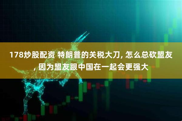 178炒股配资 特朗普的关税大刀, 怎么总砍盟友, 因为盟友跟中国在一起会更强大