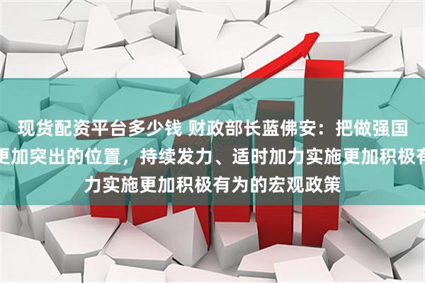 现货配资平台多少钱 财政部长蓝佛安：把做强国内大循环摆到更加突出的位置，持续发力、适时加力实施更加积极有为的宏观政策