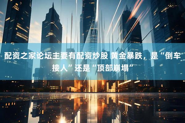 配资之家论坛主要有配资炒股 黄金暴跌，是“倒车接人”还是“顶部崩塌”