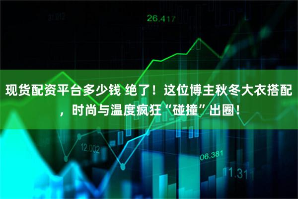 现货配资平台多少钱 绝了！这位博主秋冬大衣搭配，时尚与温度疯狂“碰撞”出圈！