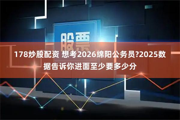 178炒股配资 想考2026绵阳公务员?2025数据告诉你进面至少要多少分