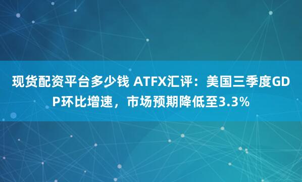 现货配资平台多少钱 ATFX汇评：美国三季度GDP环比增速，市场预期降低至3.3%