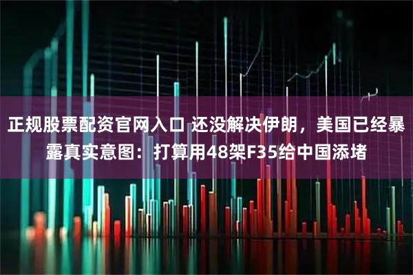 正规股票配资官网入口 还没解决伊朗，美国已经暴露真实意图：打算用48架F35给中国添堵