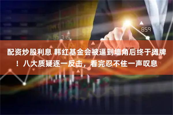 配资炒股利息 韩红基金会被逼到墙角后终于摊牌！八大质疑逐一反击，看完忍不住一声叹息