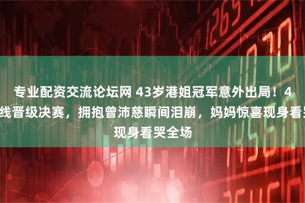专业配资交流论坛网 43岁港姐冠军意外出局！48票踩线晋级决赛，拥抱曾沛慈瞬间泪崩，妈妈惊喜现身看哭全场