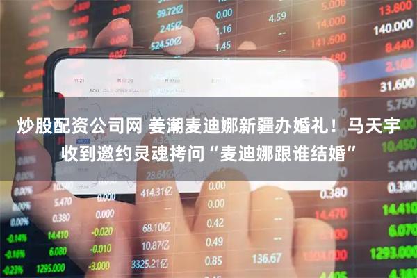 炒股配资公司网 姜潮麦迪娜新疆办婚礼！马天宇收到邀约灵魂拷问“麦迪娜跟谁结婚”