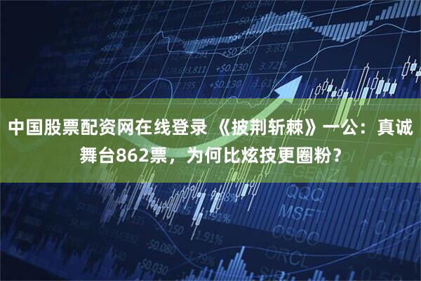 中国股票配资网在线登录 《披荆斩棘》一公：真诚舞台862票，为何比炫技更圈粉？